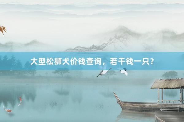 大型松狮犬价钱查询，若干钱一只？